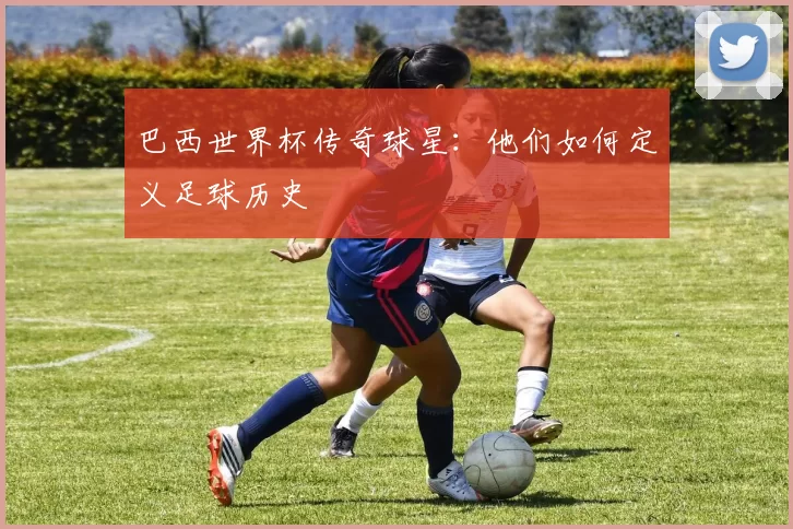 巴西世界杯传奇球星:他们如何定义足球历史