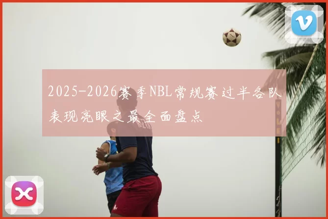 2025-2026赛季NBL常规赛过半各队表现亮眼之最全面盘点