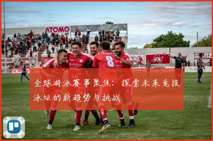 全球游泳赛事聚焦：探索未来竞技泳坛的新趋势与挑战