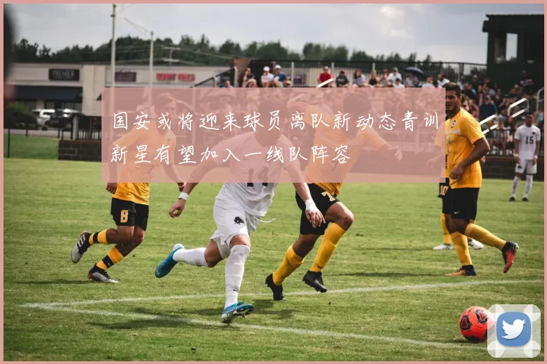 国安或将迎来球员离队新动态青训新星有望加入一线队阵容