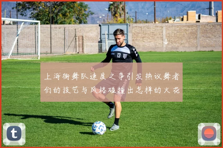 上海街舞队速度之争引发热议舞者们的技艺与风格碰撞出怎样的火花