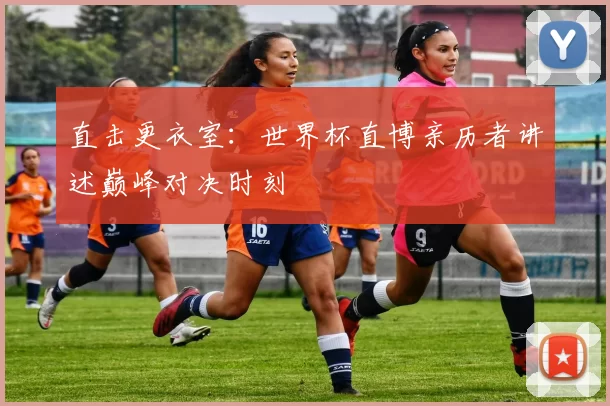 直击更衣室：世界杯直博亲历者讲述巅峰对决时刻