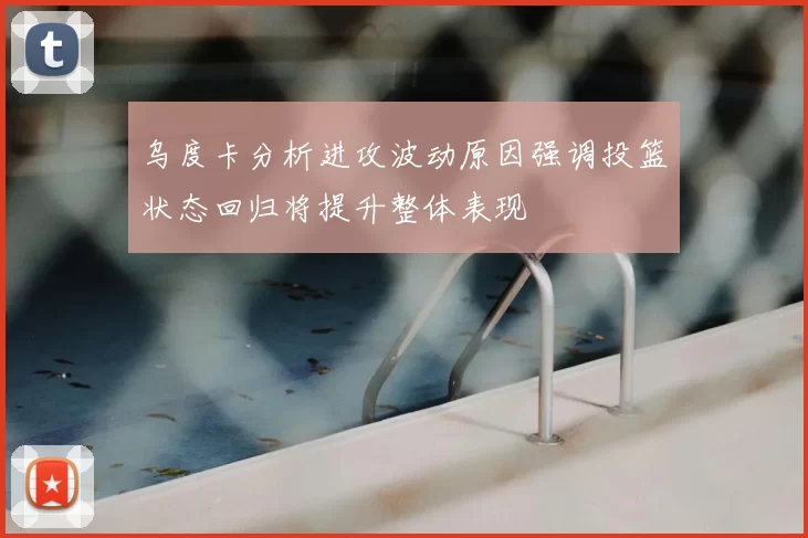 乌度卡分析进攻波动原因强调投篮状态回归将提升整体表现