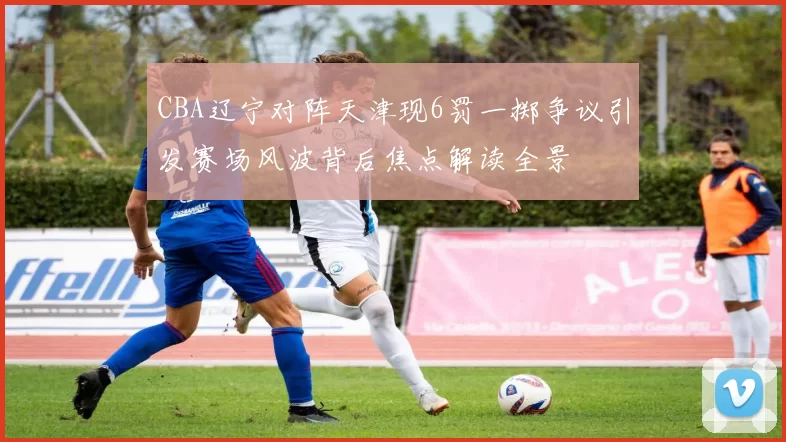 CBA辽宁对阵天津现6罚一掷争议引发赛场风波背后焦点解读全景