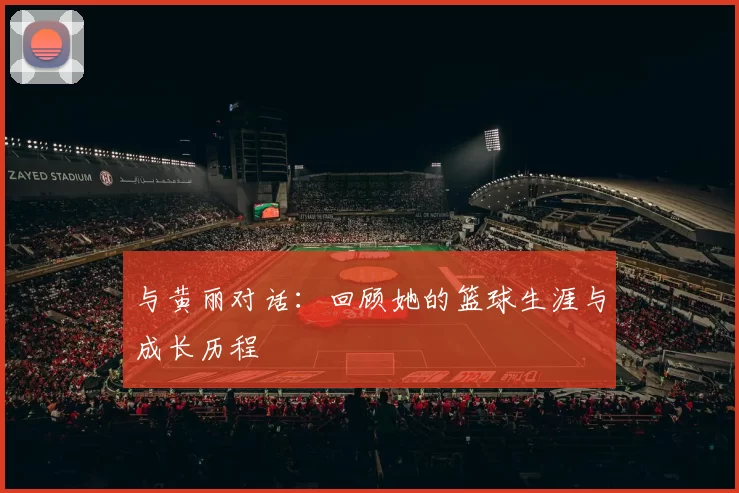 与黄丽对话：回顾她的篮球生涯与成长历程