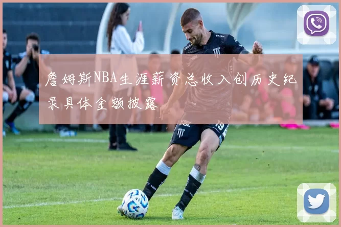 詹姆斯NBA生涯薪资总收入创历史纪录具体金额披露