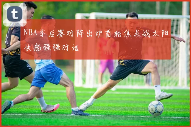 NBA季后赛对阵出炉首轮焦点战太阳快船强强对话
