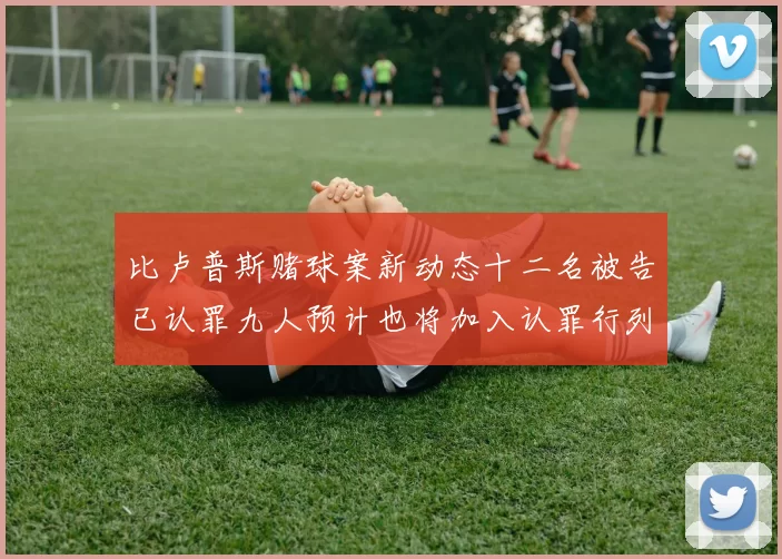 比卢普斯赌球案新动态十二名被告已认罪九人预计也将加入认罪行列