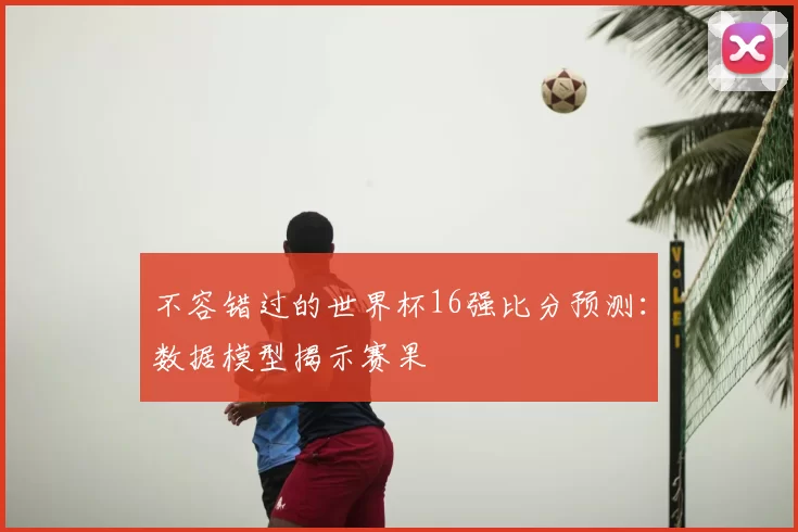 不容错过的世界杯16强比分预测：数据模型揭示赛果