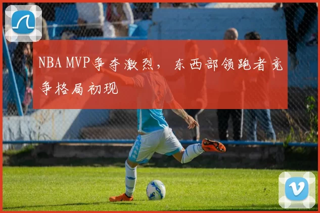 NBA MVP争夺激烈，东西部领跑者竞争格局初现