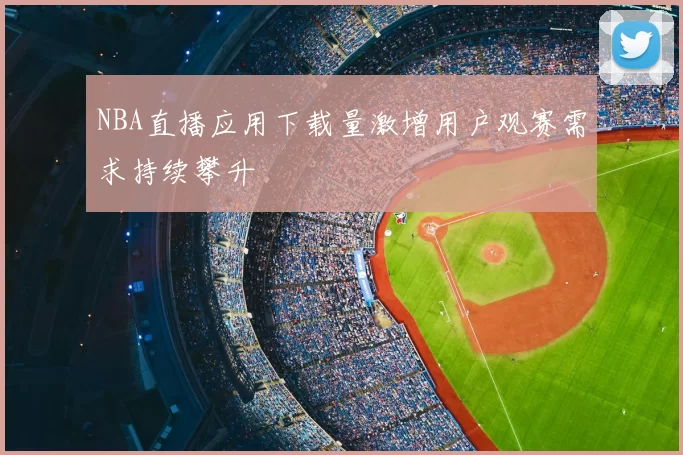 NBA直播应用下载量激增用户观赛需求持续攀升