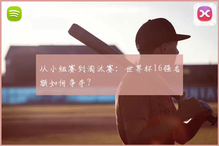 从小组赛到淘汰赛：世界杯16强名额如何争夺？