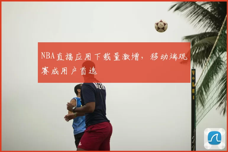 NBA直播应用下载量激增，移动端观赛成用户首选