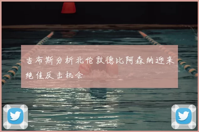 吉布斯分析北伦敦德比阿森纳迎来绝佳反击机会