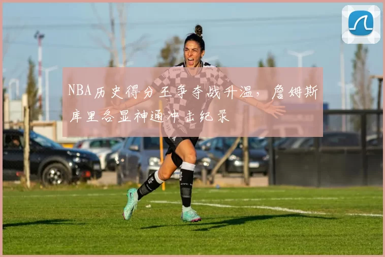 NBA历史得分王争夺战升温，詹姆斯库里各显神通冲击纪录