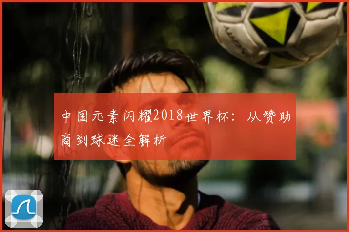 中国元素闪耀2018世界杯：从赞助商到球迷全解析