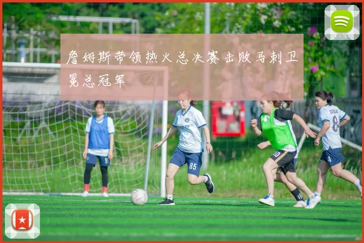詹姆斯带领热火总决赛击败马刺卫冕总冠军