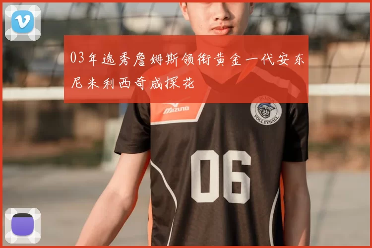 03年选秀詹姆斯领衔黄金一代安东尼米利西奇成探花