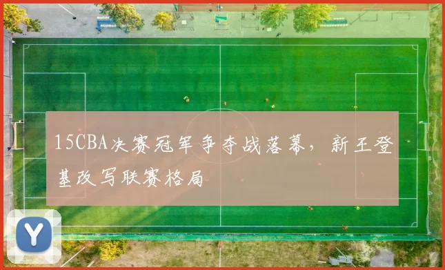 15CBA决赛冠军争夺战落幕，新王登基改写联赛格局