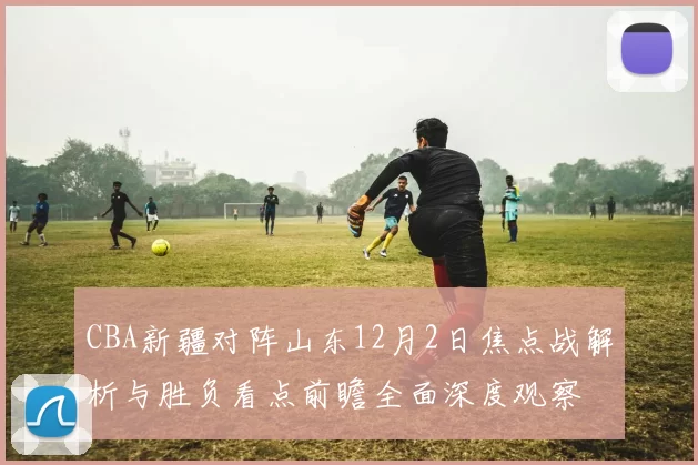 CBA新疆对阵山东12月2日焦点战解析与胜负看点前瞻全面深度观察