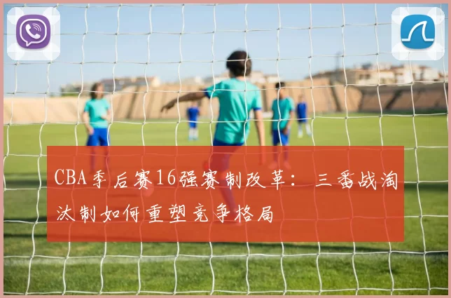CBA季后赛16强赛制改革：三番战淘汰制如何重塑竞争格局