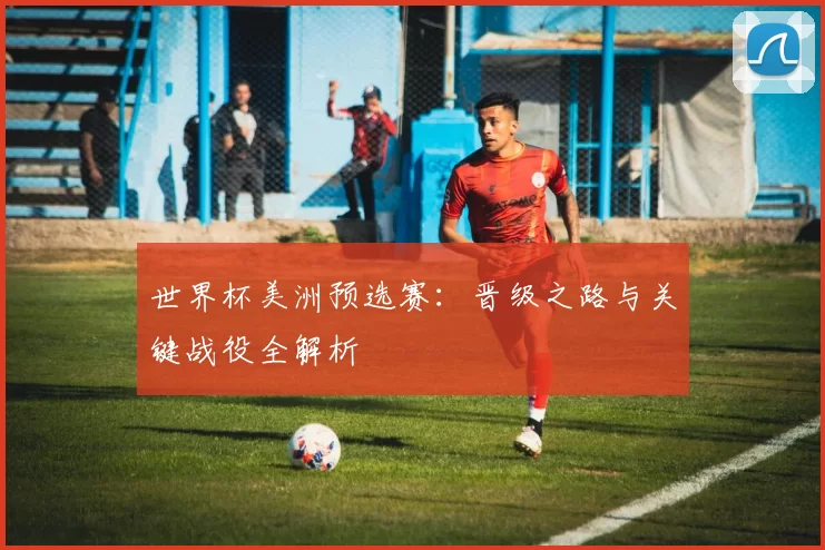 世界杯美洲预选赛：晋级之路与关键战役全解析