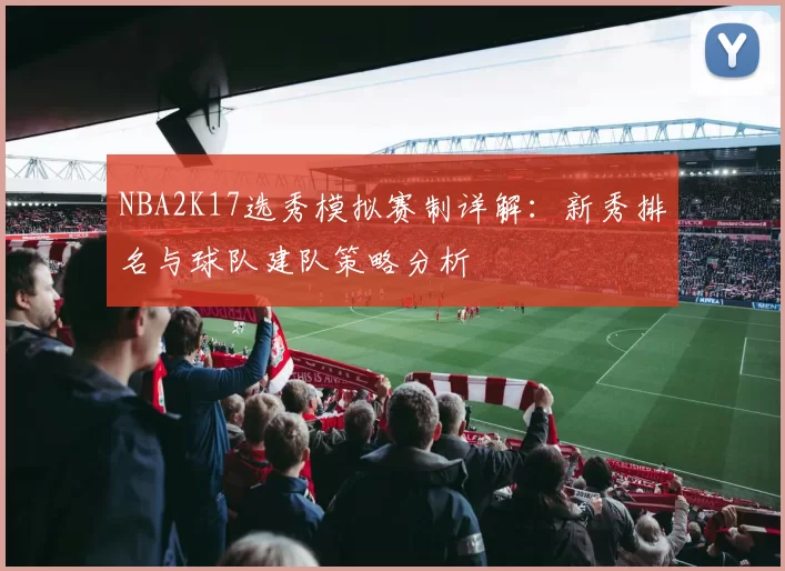 NBA2K17选秀模拟赛制详解:新秀排名与球队建队策略分析