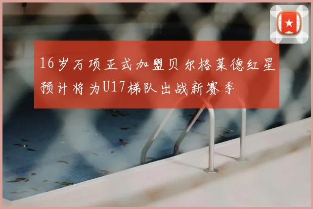 16岁万项正式加盟贝尔格莱德红星预计将为U17梯队出战新赛季