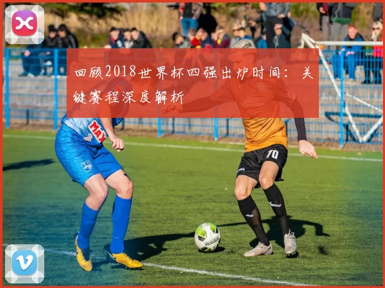 回顾2018世界杯四强出炉时间:关键赛程深度解析