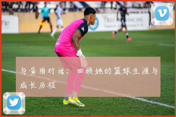 与黄丽对话：回顾她的篮球生涯与成长历程