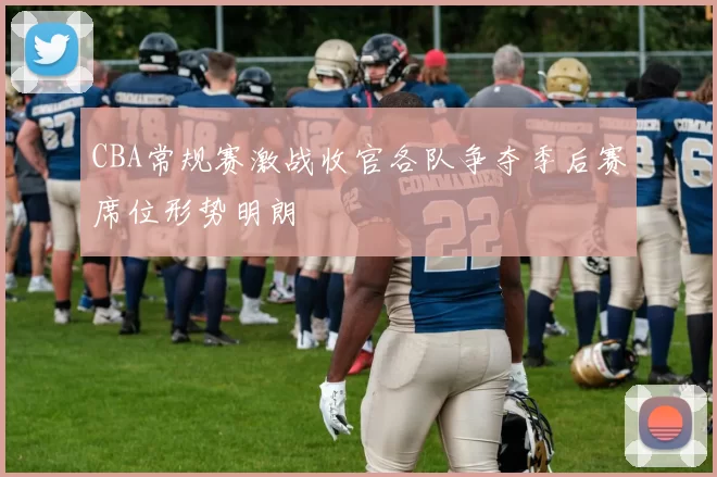 CBA常规赛激战收官各队争夺季后赛席位形势明朗