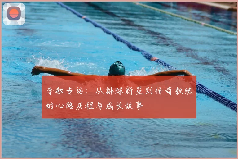 李敏专访：从排球新星到传奇教练的心路历程与成长故事
