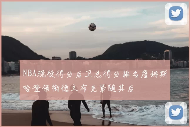 NBA现役得分后卫总得分排名詹姆斯哈登领衔德文布克紧随其后