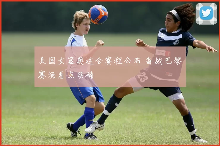 美国女篮奥运会赛程公布 备战巴黎赛场看点明确