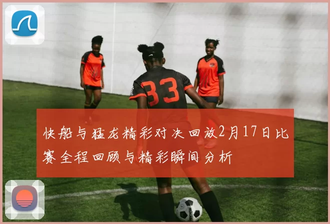 快船与猛龙精彩对决回放2月17日比赛全程回顾与精彩瞬间分析