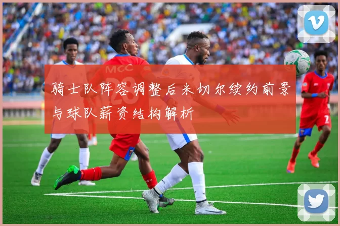 骑士队阵容调整后米切尔续约前景与球队薪资结构解析