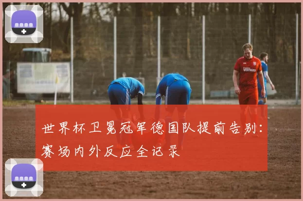 世界杯卫冕冠军德国队提前告别：赛场内外反应全记录