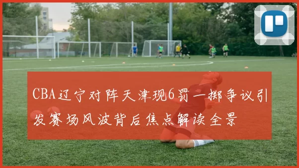 CBA辽宁对阵天津现6罚一掷争议引发赛场风波背后焦点解读全景