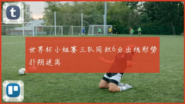 世界杯小组赛三队同积6分出线形势扑朔迷离