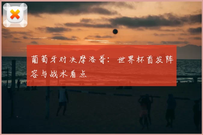 葡萄牙对决摩洛哥：世界杯首发阵容与战术看点