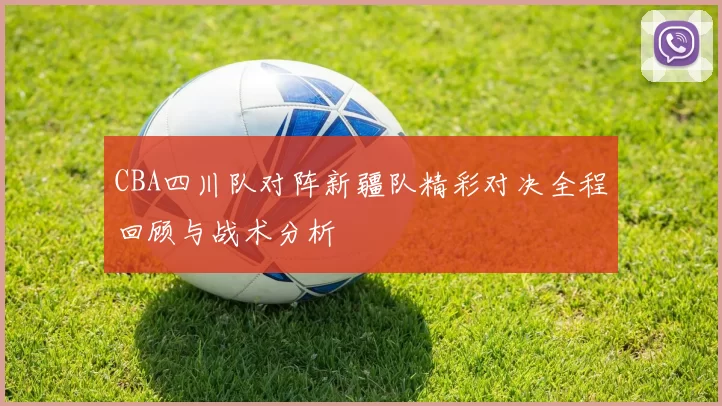 CBA四川队对阵新疆队精彩对决全程回顾与战术分析