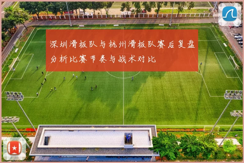 深圳滑板队与杭州滑板队赛后复盘分析比赛节奏与战术对比