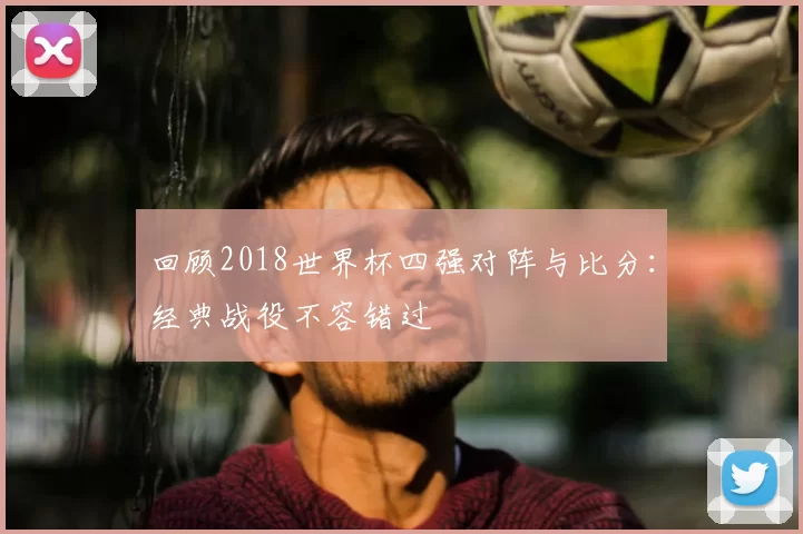 回顾2018世界杯四强对阵与比分:经典战役不容错过