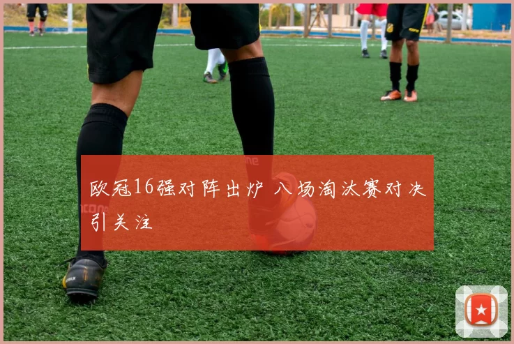 欧冠16强对阵出炉 八场淘汰赛对决引关注
