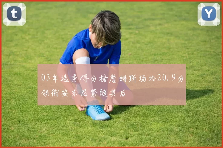 03年选秀得分榜詹姆斯场均20.9分领衔安东尼紧随其后