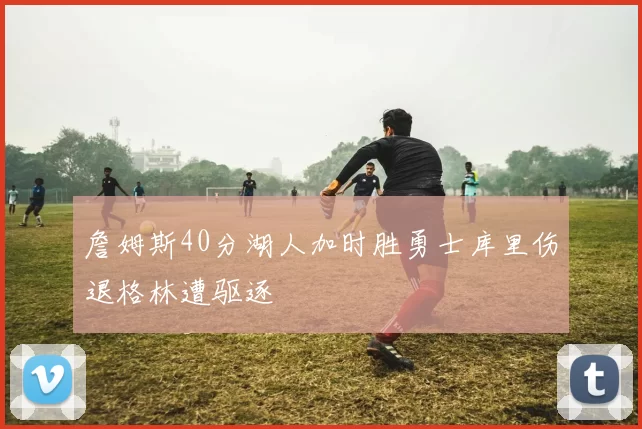 詹姆斯40分湖人加时胜勇士库里伤退格林遭驱逐