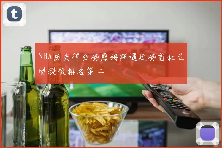 NBA历史得分榜詹姆斯逼近榜首杜兰特现役排名第二