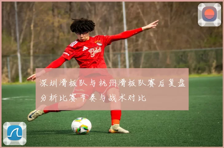 深圳滑板队与杭州滑板队赛后复盘分析比赛节奏与战术对比