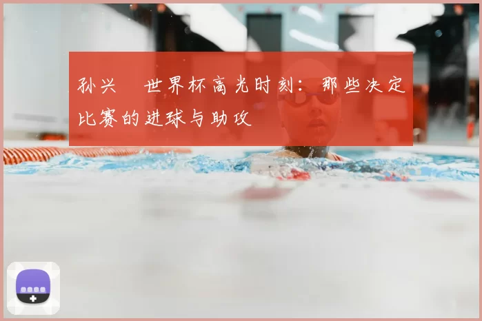 孙兴慜世界杯高光时刻：那些决定比赛的进球与助攻