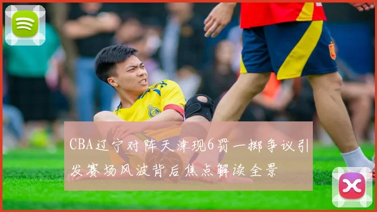 CBA辽宁对阵天津现6罚一掷争议引发赛场风波背后焦点解读全景